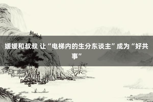 媛媛和叔叔 让“电梯内的生分东谈主”成为“好共事”