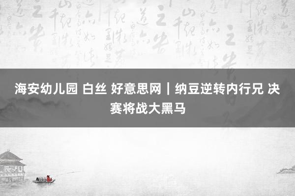 海安幼儿园 白丝 好意思网｜纳豆逆转内行兄 决赛将战大黑马