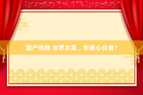 国产视频 业界女星，你最心仪谁？