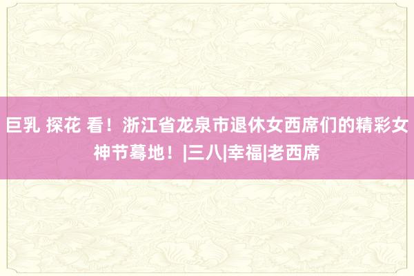 巨乳 探花 看！浙江省龙泉市退休女西席们的精彩女神节蓦地！|三八|幸福|老西席
