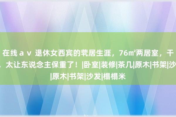 在线ａｖ 退休女西宾的茕居生涯，76㎡两居室，干净又闲雅，太让东说念主保重了！|卧室|装修|茶几|原木|书架|沙发|榻榻米