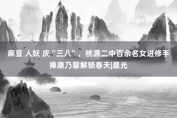 麻豆 人妖 庆“三八”，桃源二中百余名女进修手捧康乃馨解锁春天|晨光