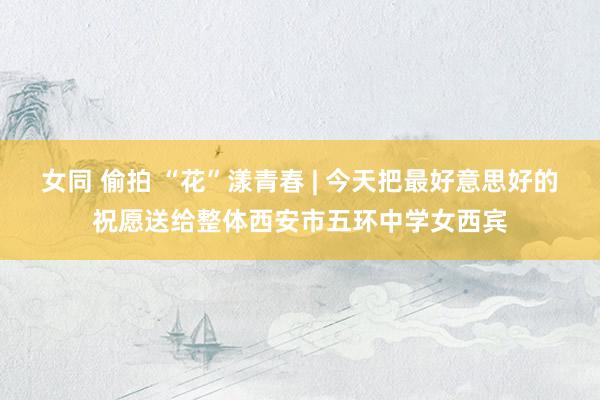 女同 偷拍 “花”漾青春 | 今天把最好意思好的祝愿送给整体西安市五环中学女西宾