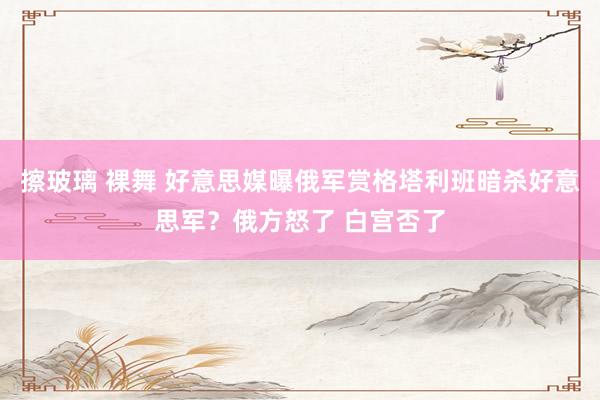 擦玻璃 裸舞 好意思媒曝俄军赏格塔利班暗杀好意思军？俄方怒了 白宫否了