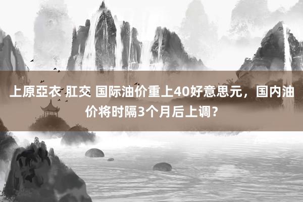 上原亞衣 肛交 国际油价重上40好意思元，国内油价将时隔3个月后上调？