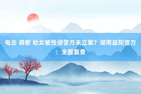 电击 调教 幼女被性侵警方未立案？湖南益阳警方：全面复查