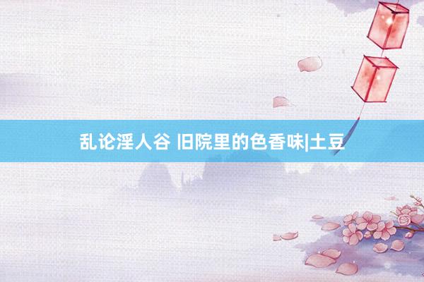 乱论淫人谷 旧院里的色香味|土豆