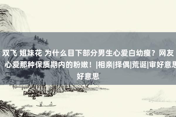 双飞 姐妹花 为什么目下部分男生心爱白幼瘦？网友：心爱那种保质期内的粉嫩！|相亲|择偶|荒诞|审好意思