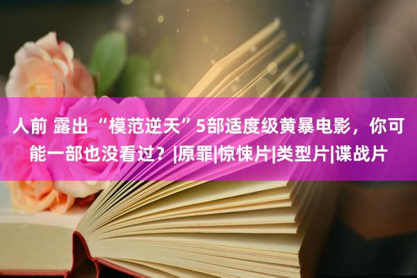 人前 露出 “模范逆天”5部适度级黄暴电影，你可能一部也没看过？|原罪|惊悚片|类型片|谍战片