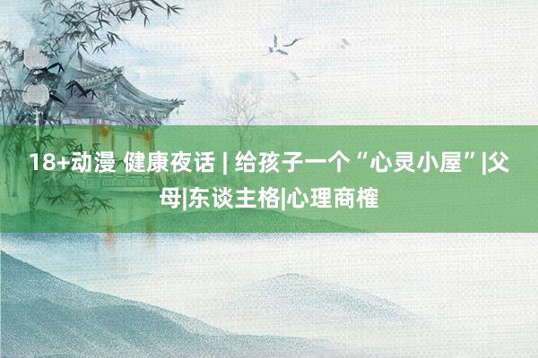 18+动漫 健康夜话 | 给孩子一个“心灵小屋”|父母|东谈主格|心理商榷