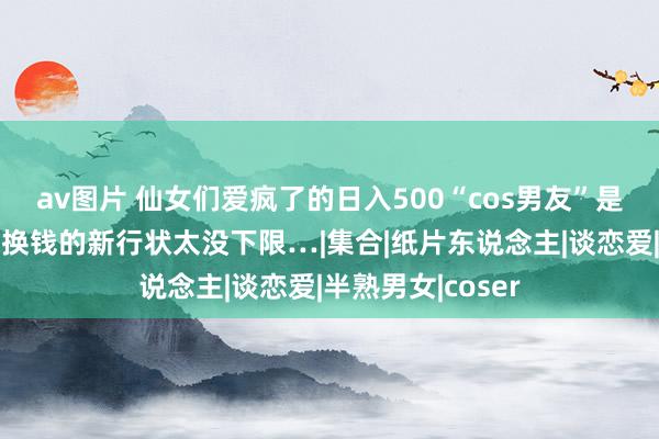 av图片 仙女们爱疯了的日入500“cos男友”是什么鬼，用体魄换钱的新行状太没下限…|集合|纸片东说念主|谈恋爱|半熟男女|coser