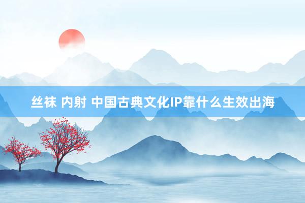丝袜 内射 中国古典文化IP靠什么生效出海