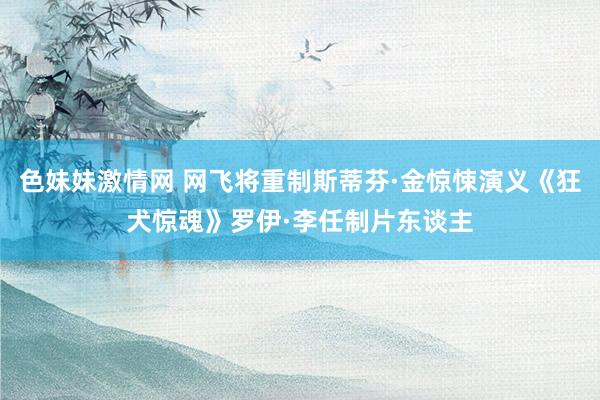 色妹妹激情网 网飞将重制斯蒂芬·金惊悚演义《狂犬惊魂》罗伊·李任制片东谈主