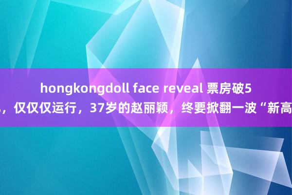 hongkongdoll face reveal 票房破50亿，仅仅仅运行，37岁的赵丽颖，终要掀翻一波“新高潮”