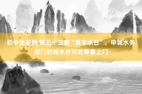 初中生系列 第三十三届“寰宇水日”，申城水务部门把排水许可处事奉上门