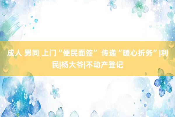成人 男同 上门“便民面签” 传递“暖心折务”|利民|杨大爷|不动产登记