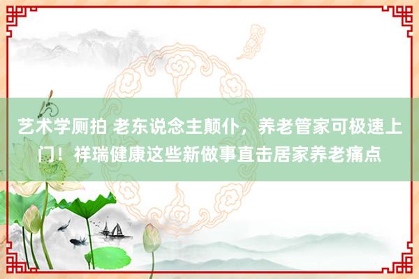 艺术学厕拍 老东说念主颠仆，养老管家可极速上门！祥瑞健康这些新做事直击居家养老痛点