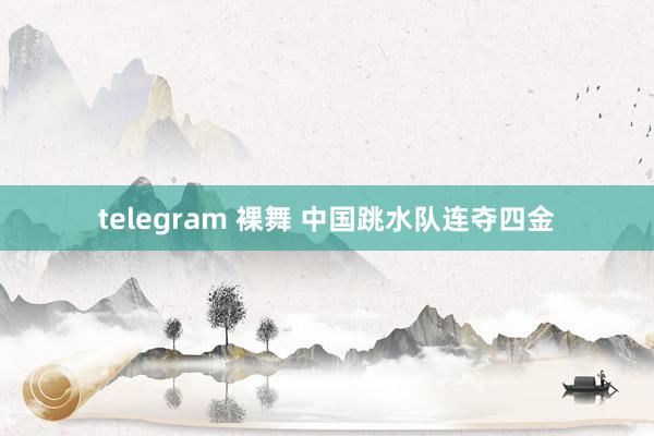 telegram 裸舞 中国跳水队连夺四金