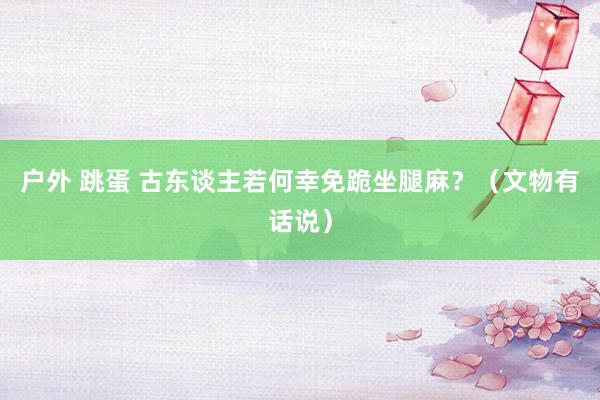 户外 跳蛋 古东谈主若何幸免跪坐腿麻？（文物有话说）