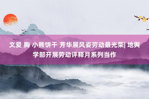 文爱 胸 小熊饼干 芳华展风姿劳动最光荣| 地舆学部开展劳动评释月系列当作