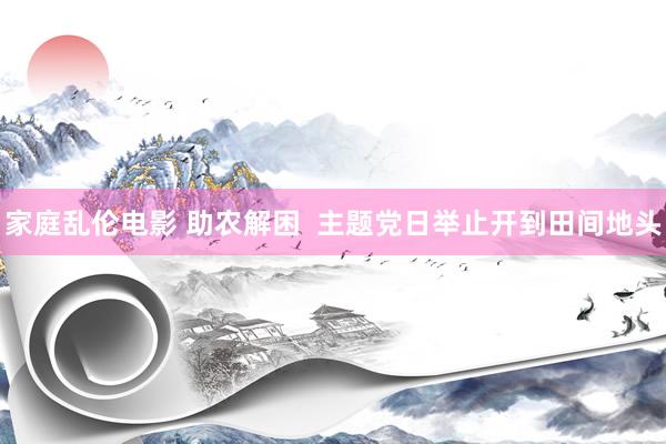 家庭乱伦电影 助农解困  主题党日举止开到田间地头