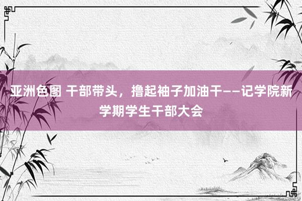 亚洲色图 干部带头，撸起袖子加油干——记学院新学期学生干部大会