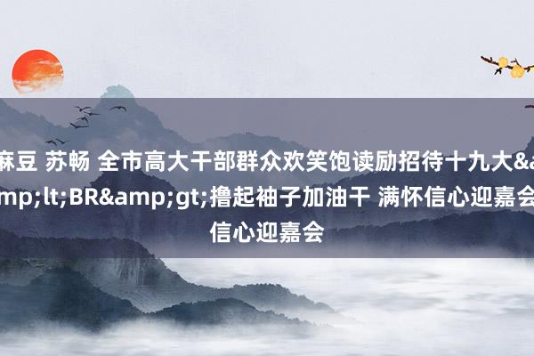 麻豆 苏畅 全市高大干部群众欢笑饱读励招待十九大&lt;BR&gt;撸起袖子加油干 满怀信心迎嘉会