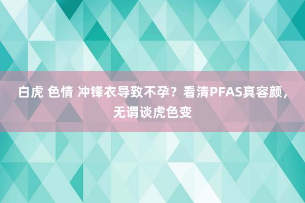 白虎 色情 冲锋衣导致不孕？看清PFAS真容颜，无谓谈虎色变