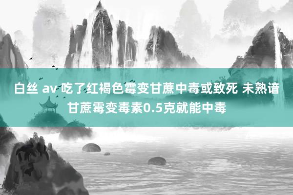 白丝 av 吃了红褐色霉变甘蔗中毒或致死 未熟谙甘蔗霉变毒素0.5克就能中毒