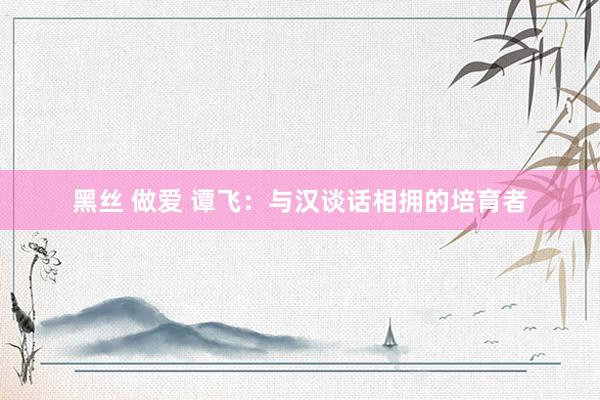 黑丝 做爱 谭飞：与汉谈话相拥的培育者