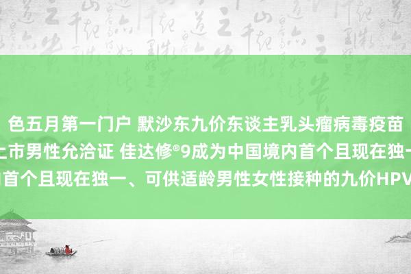 色五月第一门户 默沙东九价东谈主乳头瘤病毒疫苗（酿酒酵母）在华获批上市男性允洽证 佳达修®9成为中国境内首个且现在独一、可供适龄男性女性接种的九价HPV疫苗 | 每经网