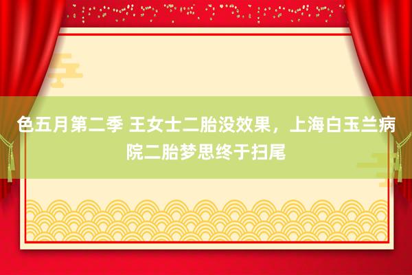 色五月第二季 王女士二胎没效果，上海白玉兰病院二胎梦思终于扫尾