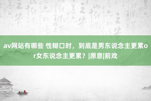 av网站有哪些 性糊口时，到底是男东说念主更累or女东说念主更累？|原意|前戏