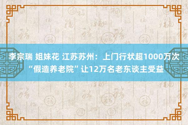 李宗瑞 姐妹花 江苏苏州：上门行状超1000万次 “假造养老院”让12万名老东谈主受益