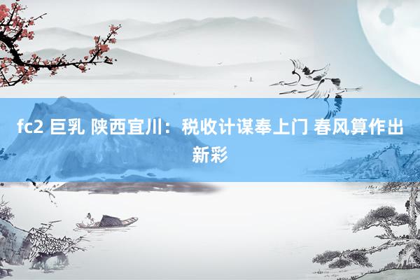 fc2 巨乳 陕西宜川：税收计谋奉上门 春风算作出新彩