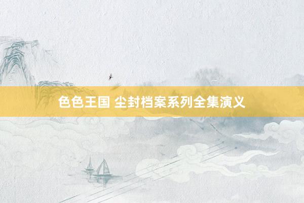 色色王国 尘封档案系列全集演义