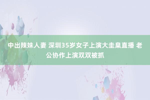 中出辣妹人妻 深圳35岁女子上演大圭臬直播 老公协作上演双双被抓