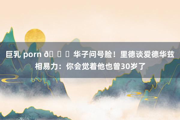 巨乳 porn 😅华子问号脸！里德谈爱德华兹相易力：你会觉着他也曾30岁了