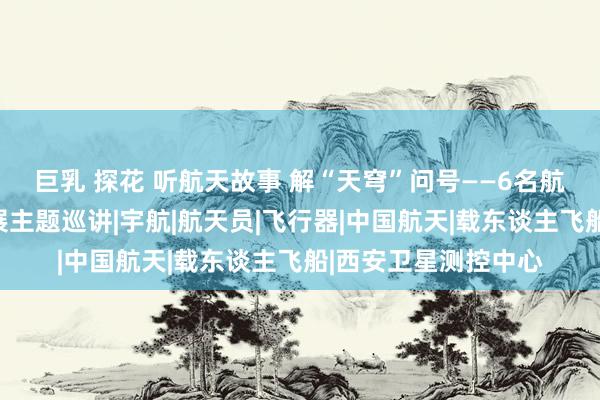 巨乳 探花 听航天故事 解“天穹”问号——6名航天硬核群众来资开展主题巡讲|宇航|航天员|飞行器|中国航天|载东谈主飞船|西安卫星测控中心