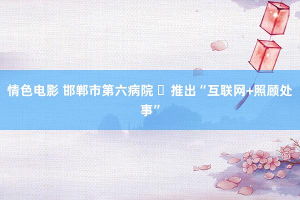 情色电影 邯郸市第六病院 ​推出“互联网+照顾处事”