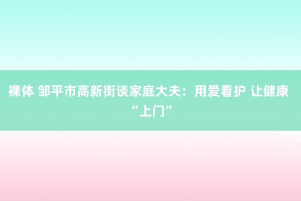 裸体 邹平市高新街谈家庭大夫：用爱看护 让健康 “上门”