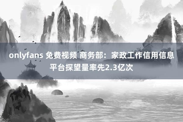 onlyfans 免费视频 商务部：家政工作信用信息平台探望量率先2.3亿次