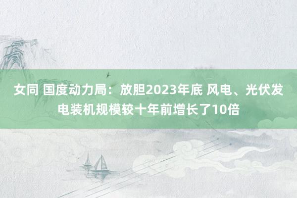 女同 国度动力局：放胆2023年底 风电、光伏发电装机规模较十年前增长了10倍