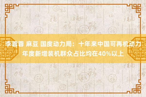 李蓉蓉 麻豆 国度动力局：十年来中国可再机动力年度新增装机群众占比均在40%以上