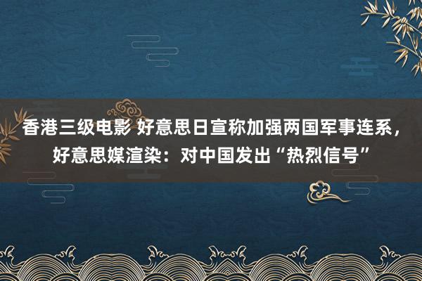 香港三级电影 好意思日宣称加强两国军事连系，好意思媒渲染：对中国发出“热烈信号”