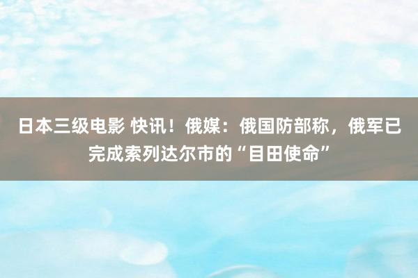日本三级电影 快讯！俄媒：俄国防部称，俄军已完成索列达尔市的“目田使命”