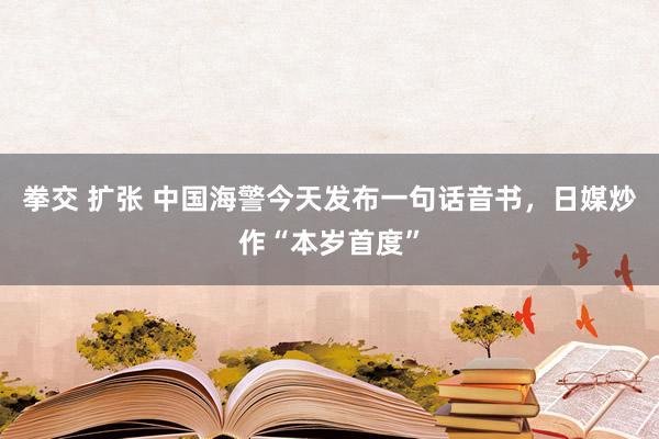 拳交 扩张 中国海警今天发布一句话音书，日媒炒作“本岁首度”