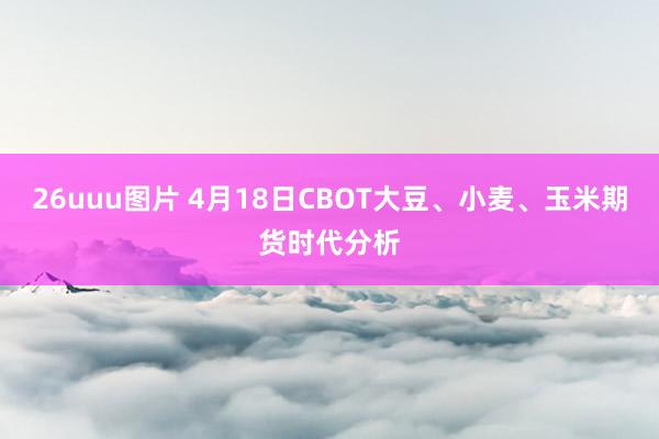 26uuu图片 4月18日CBOT大豆、小麦、玉米期货时代分析