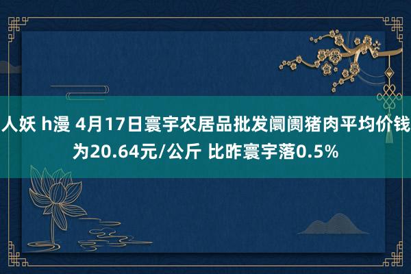 人妖 h漫 4月17日寰宇农居品批发阛阓猪肉平均价钱为20.64元/公斤 比昨寰宇落0.5%