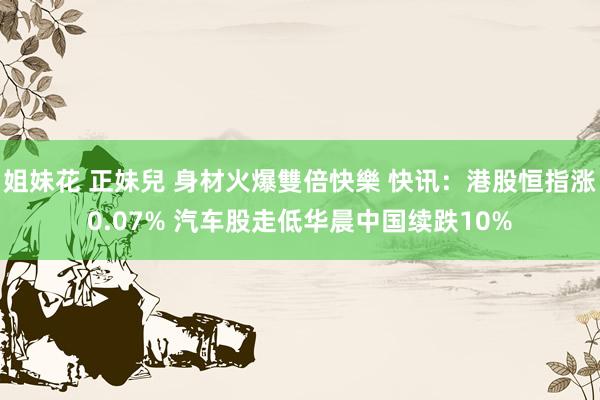 姐妹花 正妹兒 身材火爆雙倍快樂 快讯：港股恒指涨0.07% 汽车股走低华晨中国续跌10%